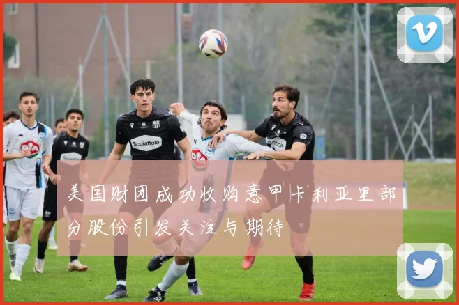 美国财团成功收购意甲卡利亚里部分股份引发关注与期待