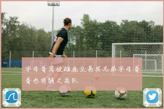 字母哥若被雄鹿交易其兄弟字母哥哥也将随之离队