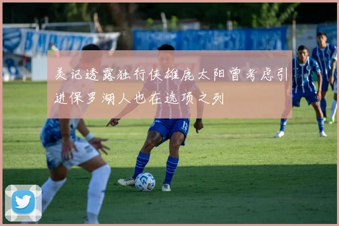 美记透露独行侠雄鹿太阳曾考虑引进保罗湖人也在选项之列