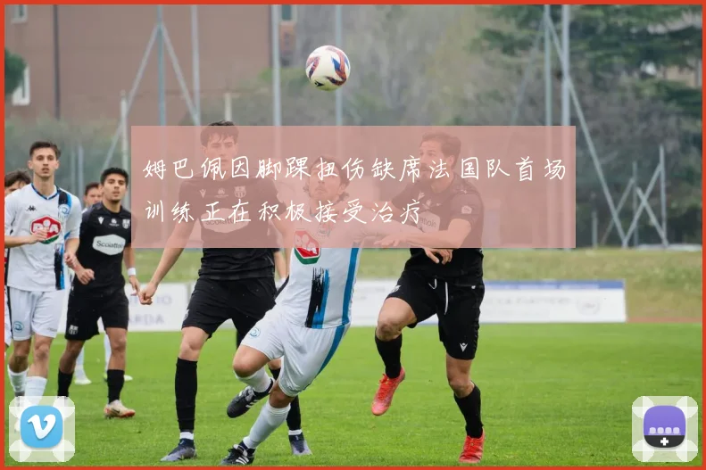 姆巴佩因脚踝扭伤缺席法国队首场训练正在积极接受治疗
