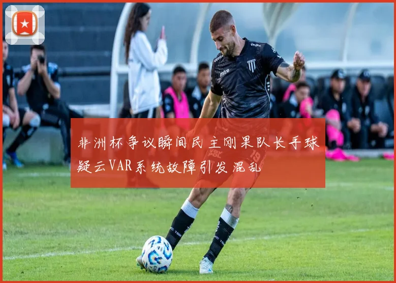 非洲杯争议瞬间民主刚果队长手球疑云VAR系统故障引发混乱