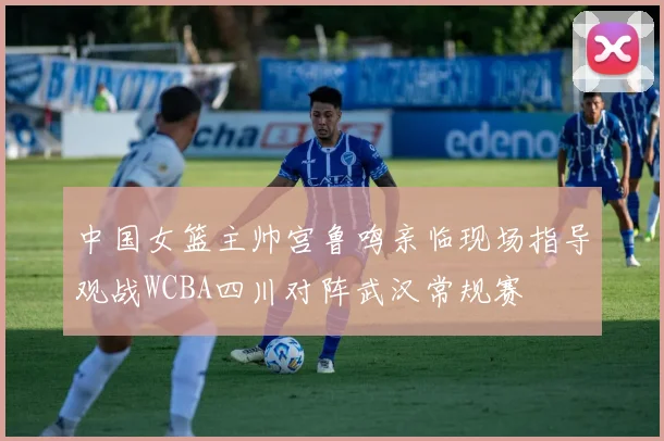 中国女篮主帅宫鲁鸣亲临现场指导观战WCBA四川对阵武汉常规赛