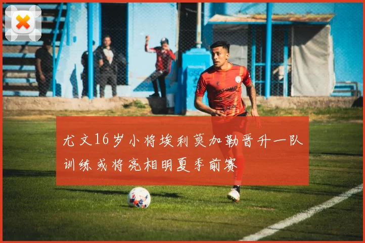 尤文16岁小将埃利莫加勒晋升一队训练或将亮相明夏季前赛