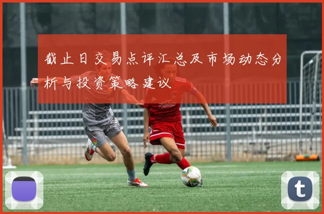 截止日交易点评汇总及市场动态分析与投资策略建议