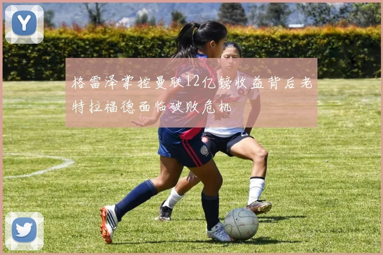 格雷泽掌控曼联12亿镑收益背后老特拉福德面临破败危机