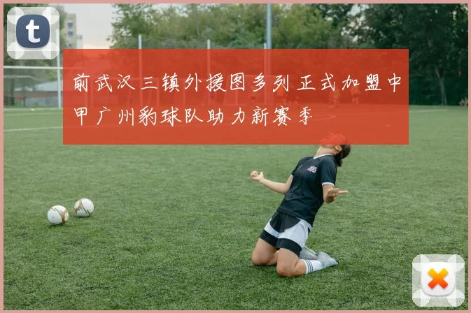 前武汉三镇外援图多列正式加盟中甲广州豹球队助力新赛季