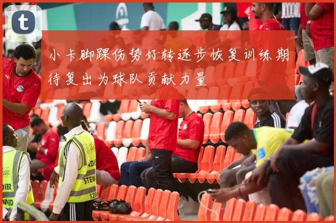小卡脚踝伤势好转逐步恢复训练期待复出为球队贡献力量