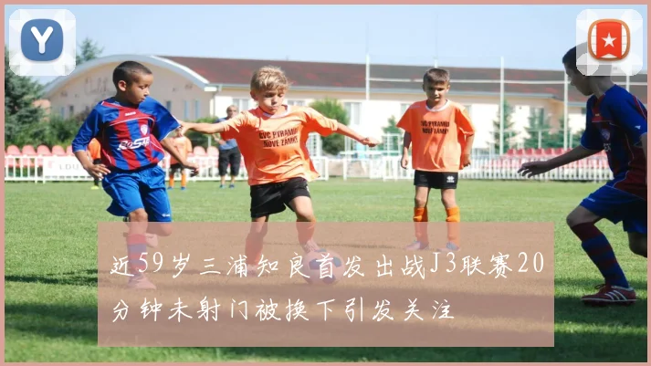 近59岁三浦知良首发出战J3联赛20分钟未射门被换下引发关注