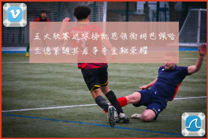 五大联赛进球榜凯恩领衔姆巴佩哈兰德紧随其后争夺金靴荣耀