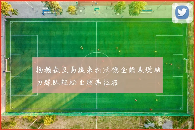 杨瀚森交易换来科沃德全能表现助力球队轻松击败弗拉格
