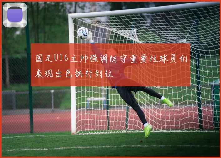 国足U16主帅强调防守重要性球员们表现出色执行到位