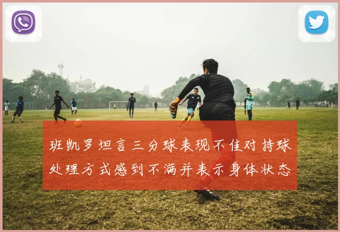 班凯罗坦言三分球表现不佳对持球处理方式感到不满并表示身体状态提升