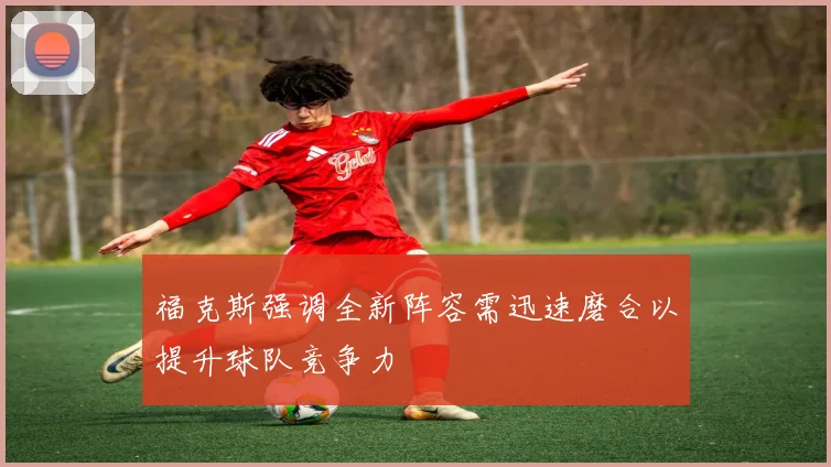 福克斯强调全新阵容需迅速磨合以提升球队竞争力