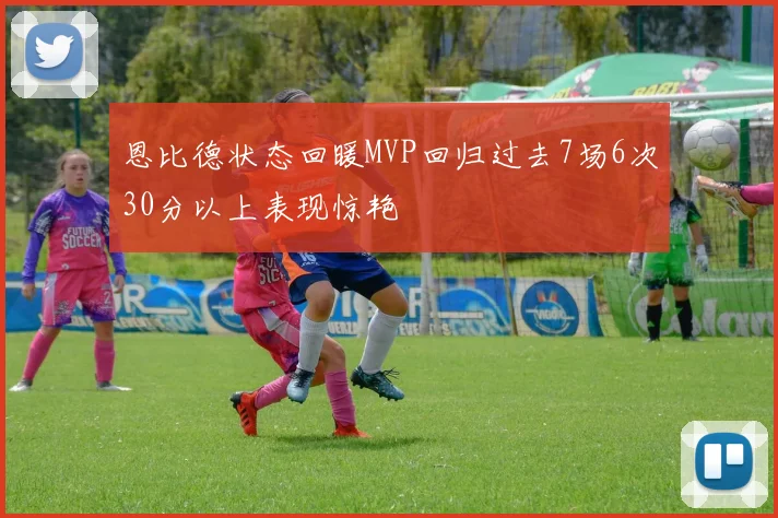 恩比德状态回暖MVP回归过去7场6次30分以上表现惊艳