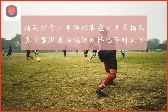 梅西杯青少年锦标赛盛大开幕梅西苏亚雷斯亲临现场助阵巴萨对决河床