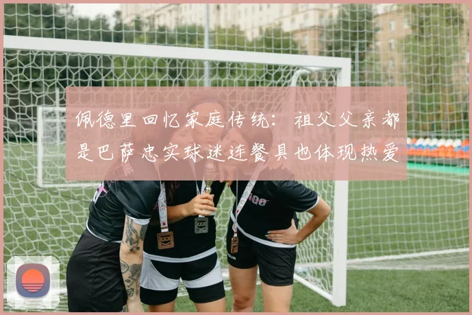 佩德里回忆家庭传统：祖父父亲都是巴萨忠实球迷连餐具也体现热爱