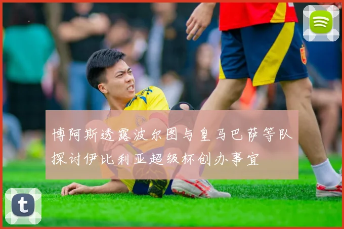 博阿斯透露波尔图与皇马巴萨等队探讨伊比利亚超级杯创办事宜