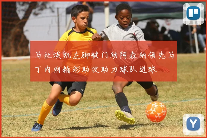 马杜埃凯左脚破门助阿森纳领先马丁内利精彩助攻助力球队进球