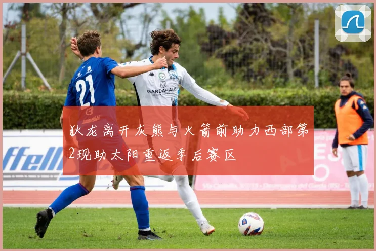 狄龙离开灰熊与火箭前助力西部第2现助太阳重返季后赛区
