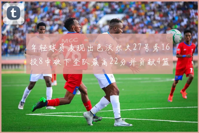 年轻球员表现出色沃尔夫27号秀16投8中砍下全队最高22分并贡献4篮板4助攻1盖帽