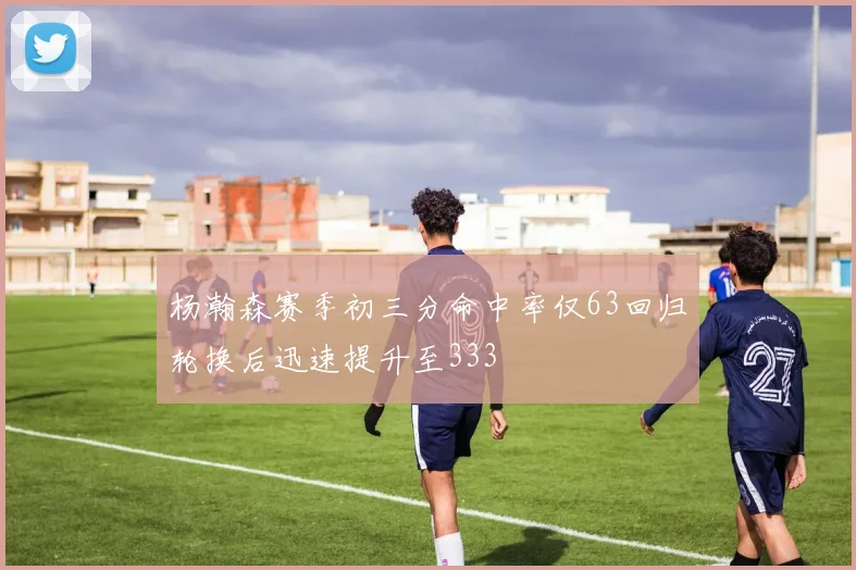 杨瀚森赛季初三分命中率仅63回归轮换后迅速提升至333